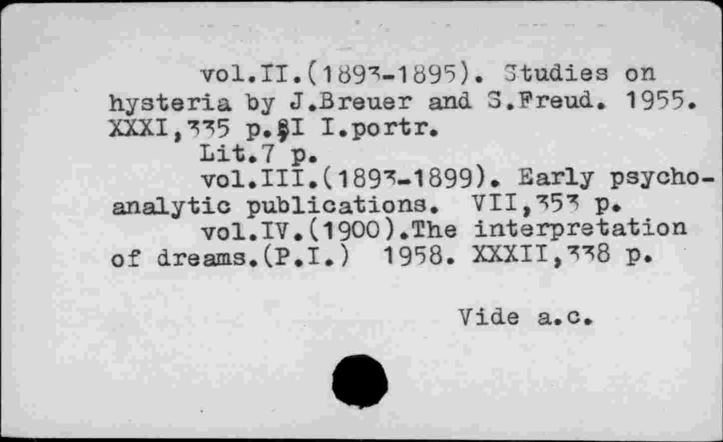 ﻿vol.II.(1895-1895). Studies on hysteria by J.Breuer and 3.Freud. 1955. XXXI,575 p.$I I.portr.
Lit.7 p.
vol.III.(1895-1899)• Early psycho analytic publications. VII,555 p.
vol.IV.(1900).The interpretation of dreams.(P.I.)	1958. XXXI 1,5^8 p.
Vide a.c.